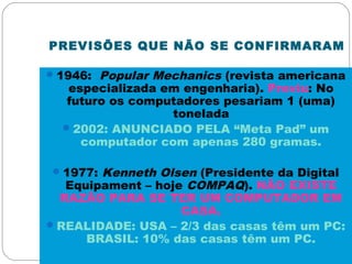 PREVISÕES QUE NÃO SE CONFIRMARAM
1946: Popular Mechanics (revista americana
especializada em engenharia). Previu: No
futuro os computadores pesariam 1 (uma)
tonelada
2002: ANUNCIADO PELA “Meta Pad” um
computador com apenas 280 gramas.
1977: Kenneth Olsen (Presidente da Digital
Equipament – hoje COMPAQ). NÃO EXISTE
RAZÃO PARA SE TER UM COMPUTADOR EM
CASA.
REALIDADE: USA – 2/3 das casas têm um PC:
BRASIL: 10% das casas têm um PC.
 