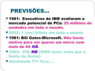 PREVISÕES...
1981: Executivos da IBM avaliaram o
mercado potencial de PCs: 25 milhões de
unidades em todo o mundo.
2002: 1 (um) bilhão em todo o mundo
1981: Bill Gates-Microsoft. Não havia
motivo para ser querer um micro com
mais de 64 KB.
2002: 256 MB (4000 vezes mais que o
limite de Gates)
Atualidade ??? Tera ...
 