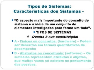 Tipos de Sistemas:
Características dos Sistemas -
“O aspecto mais importante do conceito de
sistema é a idéia de um conjunto de
elementos interligados para forma um todo”.
TIPOS DE SISTEMAS
1 - Quanto à sua constituição:
A - Físicos ou concretos: (hardware) – Podem
ser descritos em termos quantitativos de
desempenho
B - Abstratos ou conceituais: (software) – Os
símbolos representam atributos e objetos,
que muitas vezes só existem no pensamento
das pessoas.
 