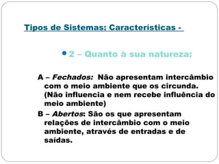 Tipos de Sistemas: Características -
2 – Quanto à sua natureza:
A – Fechados: Não apresentam intercâmbio
com o meio ambiente que os circunda.
(Não influencia e nem recebe influência do
meio ambiente)
B – Abertos: São os que apresentam
relações de intercâmbio com o meio
ambiente, através de entradas e de
saídas.
 