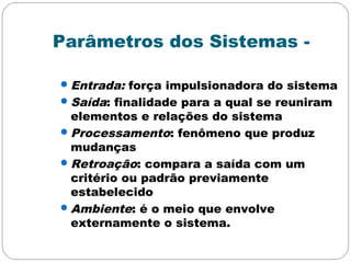Parâmetros dos Sistemas -
Entrada: força impulsionadora do sistema
Saída: finalidade para a qual se reuniram
elementos e relações do sistema
Processamento: fenômeno que produz
mudanças
Retroação: compara a saída com um
critério ou padrão previamente
estabelecido
Ambiente: é o meio que envolve
externamente o sistema.
 