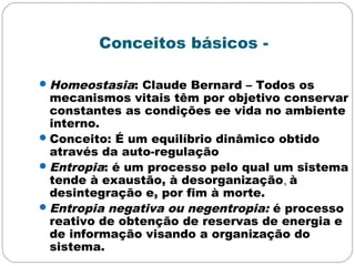 Conceitos básicos -
Homeostasia: Claude Bernard – Todos os
mecanismos vitais têm por objetivo conservar
constantes as condições ee vida no ambiente
interno.
Conceito: É um equilíbrio dinâmico obtido
através da auto-regulação
Entropia: é um processo pelo qual um sistema
tende à exaustão, à desorganização, à
desintegração e, por fim à morte.
Entropia negativa ou negentropia: é processo
reativo de obtenção de reservas de energia e
de informação visando a organização do
sistema.
 