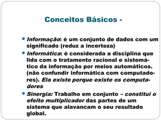 Conceitos Básicos -
Informação: é um conjunto de dados com um
significado (reduz a incerteza)
Informática: é considerada a disciplina que
lida com o tratamento racional e sistemá-
tico da informação por meios automáticos.
(não confundir informática com computado-
res). Ela existe porque existe os computa-
dores
Sinergia: Trabalho em conjunto – constitui o
efeito multiplicador das partes de um
sistema que alavancam o seu resultado
global.
 