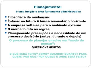 Planejamento:
é uma função e uma ferramenta administrativa
Filosofia: é de mudanças:
Ênfase: no futuro = busca aumentar o horizonte
A empresa volta-se para o ambiente externo
O mercado dita as regras
Planejamento pressupões a necessidade de um
processo decisório (antes, durante e depois)
O processo de planejar envolve um “modo de
pensar”:
QUESTIONÁMENTOS:
O QUE SERÁ FEITO? COMO? QUANDO? QUANTO? PARA
QUEM? POR QUE? POR QUEM? E ONDE SERÁ FEITO?
 