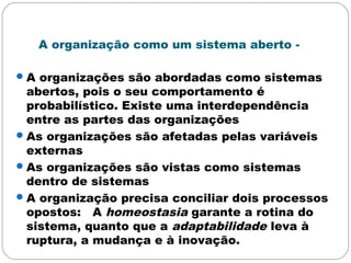 A organização como um sistema aberto -
A organizações são abordadas como sistemas
abertos, pois o seu comportamento é
probabilístico. Existe uma interdependência
entre as partes das organizações
As organizações são afetadas pelas variáveis
externas
As organizações são vistas como sistemas
dentro de sistemas
A organização precisa conciliar dois processos
opostos: A homeostasia garante a rotina do
sistema, quanto que a adaptabilidade leva à
ruptura, a mudança e à inovação.
 