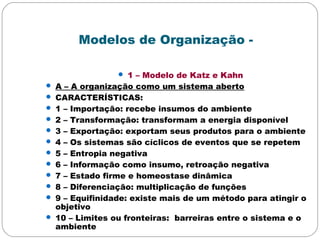 Modelos de Organização -
 1 – Modelo de Katz e Kahn
 A – A organização como um sistema aberto
 CARACTERÍSTICAS:
 1 – Importação: recebe insumos do ambiente
 2 – Transformação: transformam a energia disponível
 3 – Exportação: exportam seus produtos para o ambiente
 4 – Os sistemas são cíclicos de eventos que se repetem
 5 – Entropia negativa
 6 – Informação como insumo, retroação negativa
 7 – Estado firme e homeostase dinâmica
 8 – Diferenciação: multiplicação de funções
 9 – Equifinidade: existe mais de um método para atingir o
objetivo
 10 – Limites ou fronteiras: barreiras entre o sistema e o
ambiente
 