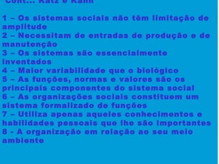 Cont... Katz e Kahn
1 – Os sistemas sociais não têm limitação de
amplitude
2 – Necessitam de entradas de produção e de
manutenção
3 – Os sistemas são essencialmente
inventados
4 – Maior variabilidade que o biológico
5 – As funções, normas e valores são os
principais componentes do sistema social
6 – As organizações sociais constituem um
sistema formalizado de funções
7 – Utiliza apenas aqueles conhecimentos e
habilidades pessoais que lhe são importantes
8 - A organização em relação ao seu meio
ambiente
 