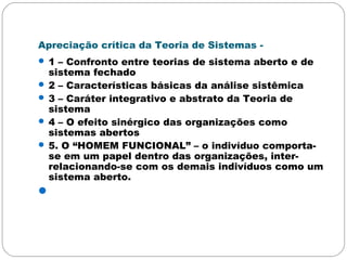 Apreciação crítica da Teoria de Sistemas -
 1 – Confronto entre teorias de sistema aberto e de
sistema fechado
 2 – Características básicas da análise sistêmica
 3 – Caráter integrativo e abstrato da Teoria de
sistema
 4 – O efeito sinérgico das organizações como
sistemas abertos
 5. O “HOMEM FUNCIONAL” – o indivíduo comporta-
se em um papel dentro das organizações, inter-
relacionando-se com os demais indivíduos como um
sistema aberto.

 