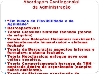 Abordagem Contingencial
da Administração
“Em busca da Flexibilidade e da
Agilidade”
Retrospectivas:
Teoria Clássica: sistema fechado (teoria
da máquina)
Teoria das Relações Humanas: movimento
eminentemente humanizador – sistema
fechado
Teoria da Burocracia: aspectos internos e
formaisw: sistema fechado.
Teoria Neoclássica: enfoque novo com
velhos coneitos.
Teoria Comportamental: herança da TRH –
centrada dentro da organização (congite
sobre ambiente).
 
