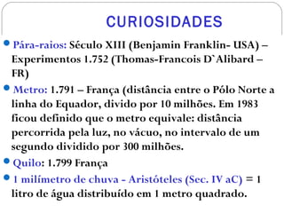 CURIOSIDADES
Pára-raios: Século XIII (Benjamin Franklin- USA) –
Experimentos 1.752 (Thomas-Francois D`Alibard –
FR)
Metro: 1.791 – França (distância entre o Pólo Norte a
linha do Equador, divido por 10 milhões. Em 1983
ficou definido que o metro equivale: distância
percorrida pela luz, no vácuo, no intervalo de um
segundo dividido por 300 milhões.
Quilo: 1.799 França
1 milímetro de chuva - Aristóteles (Sec. IV aC) = 1
litro de água distribuído em 1 metro quadrado.
 