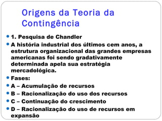 Origens da Teoria da
Contingência
1. Pesquisa de Chandler
A história industrial dos últimos cem anos, a
estrutura organizacional das grandes empresas
americanas foi sendo gradativamente
determinada apela sua estratégia
mercadológica.
Fases:
A – Acumulação de recursos
B – Racionalização do uso dos recursos
C – Continuação do crescimento
D – Racionalização do uso de recursos em
expansão
 