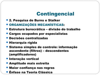 Contingencial
2. Pesquisa de Burns e Stalker
ORGANIZAÇÕES MECANÍSTICAS:
Estrutura burocrática – divisão do trabalho
Cargos ocupados por especialistas
Decisões centralizadas
Hierarquia rígida
Sistema simples de controle: informação
ascendente (filtros) – descendentes
(amplificadores)
Interação vertical
Amplitude mais estreita
Maior confiança nas regras
Ênfase na Teoria Clássica
 