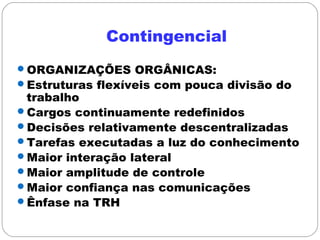 Contingencial
ORGANIZAÇÕES ORGÂNICAS:
Estruturas flexíveis com pouca divisão do
trabalho
Cargos continuamente redefinidos
Decisões relativamente descentralizadas
Tarefas executadas a luz do conhecimento
Maior interação lateral
Maior amplitude de controle
Maior confiança nas comunicações
Ênfase na TRH
 
