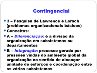 Contingencial
3 – Pesquisa de Lawrence e Lorsch
(problemas organizacionais básicos)
Conceitos:
A – Diferenciação: é a divisão da
organização em subsistemas ou
departamentos
B – Integração: processo gerado por
pressões vindas do ambiente global da
organização no sentido de alcançar
unidade de esforços e coordenação entre
os vários subsistemas.
 