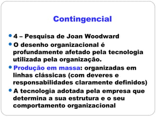 Contingencial
4 – Pesquisa de Joan Woodward
O desenho organizacional é
profundamente afetado pela tecnologia
utilizada pela organização.
Produção em massa: organizadas em
linhas clássicas (com deveres e
responsabilidades claramente definidos)
A tecnologia adotada pela empresa que
determina a sua estrutura e o seu
comportamento organizacional
 