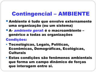 Contingencial – AMBIENTE
Ambiente é tudo que envolve externamente
uma organização (ou um sistema)
A- ambiente geral: é o macroambiente –
genérico a todas as organizações
Condições:
• Tecnológicas, Legais, Políticas,
Econômicas, Demográficas, Ecológicas,
Culturais
• Estas condições são fenômenos ambientais
que forma um campo dinâmico de forças
que interagem entre si.
 