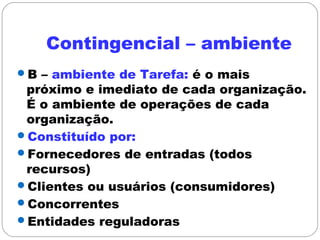 Contingencial – ambiente
B – ambiente de Tarefa: é o mais
próximo e imediato de cada organização.
É o ambiente de operações de cada
organização.
Constituído por:
Fornecedores de entradas (todos
recursos)
Clientes ou usuários (consumidores)
Concorrentes
Entidades reguladoras
 