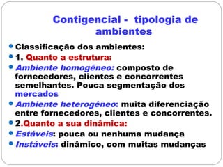 Contigencial - tipologia de
ambientes
Classificação dos ambientes:
1. Quanto a estrutura:
Ambiente homogêneo: composto de
fornecedores, clientes e concorrentes
semelhantes. Pouca segmentação dos
mercados
Ambiente heterogêneo: muita diferenciação
entre fornecedores, clientes e concorrentes.
2.Quanto a sua dinâmica:
Estáveis: pouca ou nenhuma mudança
Instáveis: dinâmico, com muitas mudanças
 