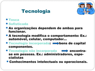 Tecnologia
Tosca
Sofisticada
As organizações dependem de ambas para
funcionar.
A tecnologia modifica o comportamento: Ex.:
automóvel, celular, computador...
Tecnologia incorporada: bens de capital
componentes.
Tecnologia não incorporada encontra-
se em pessoas. Ex.: administradores, espe-
cialistas
Conhecimentos intelectuais ou operacionais.
 