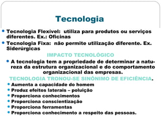 Tecnologia
Tecnologia Flexível: utiliza para produtos ou serviços
diferentes. Ex.: Oficinas
Tecnologia Fixa: não permite utilização diferente. Ex.
Siderúrgicas
IMPACTO TECNOLÓGICO
A tecnologia tem a propriedade de determinar a natu-
reza da estrutura organizacional e do comportamento
organizacional das empresas.
TECNOLOGIA TRONOU-SE SINÔNIMO DE EFICIÊNCIA.
Aumenta a capacidade do homem
Produz efeitos laterais – poluição
Proporciona conhecimentos
Proporciona conscientização
Proporciona ferramentas
Proporciona conhecimento a respeito das pessoas.
 