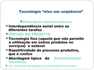 Tecnologia “elos em seqüência”
Principais características:
Interdependência serial entre as
diferentes tarefas
ÊNFASE NO PRODUTO
Tecnologia fixa (aquela que não permite
a utilização em outros produtos ou
serviços) e estável
Repetitividade do processo produtivo,
que é cíclico
Abordagem típica da Administração
Científica
 Ex.: linha de montagem da produção em massa.
 