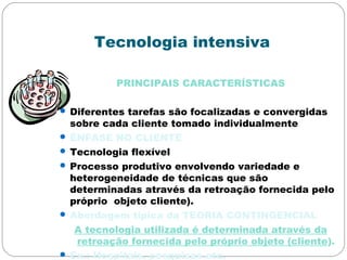 Tecnologia intensiva
PRINCIPAIS CARACTERÍSTICAS
 Diferentes tarefas são focalizadas e convergidas
sobre cada cliente tomado individualmente
 ÊNFASE NO CLIENTE
 Tecnologia flexível
 Processo produtivo envolvendo variedade e
heterogeneidade de técnicas que são
determinadas através da retroação fornecida pelo
próprio objeto cliente).
 Abordagem típica da TEORIA CONTINGENCIAL
A tecnologia utilizada é determinada através da
retroação fornecida pelo próprio objeto (cliente).
 Ex.: Hospitais, pesquisas etc.
 
