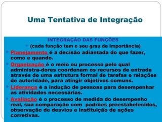 Uma Tentativa de Integração
INTEGRAÇÃO DAS FUNÇÕES
 (cada função tem o seu grau de importância)
Planejamento é a decisão adiantada do que fazer,
como e quando.
Organização é o meio ou processo pelo qual
administra-dores coordenam os recursos de entrada
através de uma estrutura formal de tarefas e relações
de autoridade, para atingir objetivos comuns.
Liderança é a indução de pessoas para desempenhar
as atividades necessárias.
Avaliação é o processo de medida do desempenho
real, sua comparação com padrões preestabelecidos,
observação de desvios e instituição de ações
corretivas.
 