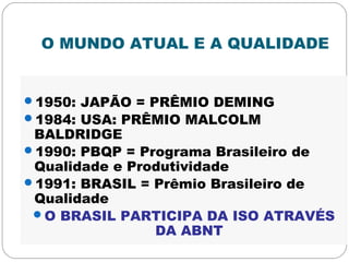 O MUNDO ATUAL E A QUALIDADE
1950: JAPÃO = PRÊMIO DEMING
1984: USA: PRÊMIO MALCOLM
BALDRIDGE
1990: PBQP = Programa Brasileiro de
Qualidade e Produtividade
1991: BRASIL = Prêmio Brasileiro de
Qualidade
O BRASIL PARTICIPA DA ISO ATRAVÉS
DA ABNT
 