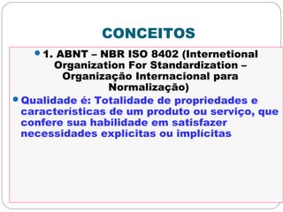CONCEITOS
1. ABNT – NBR ISO 8402 (Internetional
Organization For Standardization –
Organização Internacional para
Normalização)
Qualidade é: Totalidade de propriedades e
características de um produto ou serviço, que
confere sua habilidade em satisfazer
necessidades explícitas ou implícitas
 