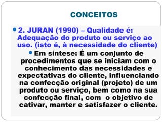 CONCEITOS
2. JURAN (1990) – Qualidade é:
Adequação do produto ou serviço ao
uso. (isto é, à necessidade do cliente)
Em síntese: É um conjunto de
procedimentos que se iniciam com o
conhecimento das necessidades e
expectativas do cliente, influenciando
na confecção original (projeto) de um
produto ou serviço, bem como na sua
confecção final, com o objetivo de
cativar, manter e satisfazer o cliente.
 