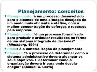 Planejamento: conceitos
Planejamento: é um processo desenvolvido
para o alcance de uma situação desejada de
um modo mais eficiente e efetivo, com a
melhor concentração de esforços e recursos
pela empresa.
Planejamento: “é um processo formalizado
para produzir e articular resultados na forma
de um sistema integrado de decisões”
(Mintzberg, 1994)
Plano: é a materialização do planejamento
Planejar: “é o processo de determinar como o
sistema administrativo deverá alcançar os
seus objetivos. É determinar como a
organização deverá ir para onde deseja
chegar” (Samuel C. Certo)
 