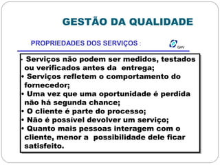 GESTÃO DA QUALIDADE
GAVGAV
PROPRIEDADES DOS SERVIÇOS :
• Serviços não podem ser medidos, testados
ou verificados antes da entrega;
• Serviços refletem o comportamento do
fornecedor;
• Uma vez que uma oportunidade é perdida
não há segunda chance;
• O cliente é parte do processo;
• Não é possível devolver um serviço;
• Quanto mais pessoas interagem com o
cliente, menor a possibilidade dele ficar
satisfeito.
 
