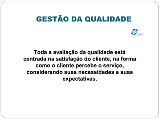 GESTÃO DA QUALIDADE
GAVGAV
Toda a avaliação da qualidade estáToda a avaliação da qualidade está
centrada na satisfação do cliente, na formacentrada na satisfação do cliente, na forma
como o cliente percebe o serviço,como o cliente percebe o serviço,
considerando suas necessidades e suasconsiderando suas necessidades e suas
expectativas.expectativas.
 