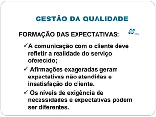 GESTÃO DA QUALIDADE
GAVGAV
FORMAÇÃO DAS EXPECTATIVAS:FORMAÇÃO DAS EXPECTATIVAS:
A comunicação com o cliente deveA comunicação com o cliente deve
refletir a realidade do serviçorefletir a realidade do serviço
oferecido;oferecido;
 Afirmações exageradas geramAfirmações exageradas geram
expectativas não atendidas eexpectativas não atendidas e
insatisfação do cliente.insatisfação do cliente.
 Os níveis de exigência deOs níveis de exigência de
necessidades e expectativas podemnecessidades e expectativas podem
ser diferentes.ser diferentes.
 