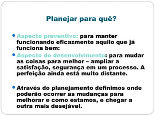 Planejar para quê?
Aspecto preventivo: para manter
funcionando eficazmente aquilo que já
funciona bem:
Aspecto do desenvolvimento: para mudar
as coisas para melhor – ampliar a
satisfação, segurança em um processo. A
perfeição ainda está muito distante.
Através do planejamento definimos onde
poderão ocorrer as mudanças para
melhorar e como estamos, e chegar a
outra mais desejável.
 