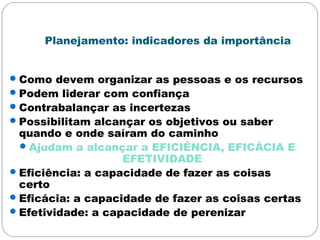 Planejamento: indicadores da importância
Como devem organizar as pessoas e os recursos
Podem liderar com confiança
Contrabalançar as incertezas
Possibilitam alcançar os objetivos ou saber
quando e onde saíram do caminho
Ajudam a alcançar a EFICIÊNCIA, EFICÁCIA E
EFETIVIDADE
Eficiência: a capacidade de fazer as coisas
certo
Eficácia: a capacidade de fazer as coisas certas
Efetividade: a capacidade de perenizar
 