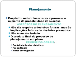 Planejamento
Propósito: reduzir incertezas e provocar o
aumento da probabilidade de sucesso
ASPECTOS DO PLANEJAMENTO
Não diz respeito a decisões futuras, mas às
implicações futuras de decisões presentes.
Não é um ato isolado
O produto final do processo de
planejamento é o plano
PRINCÍPIOS GERAIS:
Contribuição dos objetivos
Precedência
Maior abrangência
 