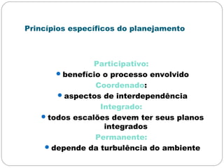 Princípios específicos do planejamento
Participativo:
benefício o processo envolvido
Coordenado:
aspectos de interdependência
Integrado:
todos escalões devem ter seus planos
integrados
Permanente:
depende da turbulência do ambiente
 