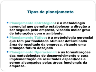 Tipos de planejamento
Planejamento Estratégico: é a metodologia
gerencial que permite estabelecer a direção a
ser seguida pela empresa, visando maior grau
de interações com o ambiente.
Planejamento Tático: é a metodologia gerencial
que tem por finalidade otimizar determinada
área de resultado da empresa, visando uma
situação futura desejada
Planejamento Operacional: é as formalizações
das metodologias de desenvolvimento e para
implementação de resultados específicos a
serem alcançados pelas áreas funcionais da
empresa.
 