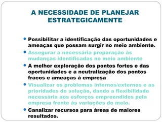 A NECESSIDADE DE PLANEJAR
ESTRATEGICAMENTE
Possibilitar a identificação das oportunidades e
ameaças que possam surgir no meio ambiente.
Assegurar a necessária preparação às
mudanças identificadas no meio ambiente
A melhor exploração dos pontos fortes e das
oportunidades e a neutralização dos pontos
fracos e ameaças à empresa
Visualizar os problemas internos/externos e as
prioridades de solução, dando a flexibilidade
necessária aos esforços empreendidos pela
empresa frente às variações do meio.
Canalizar recursos para áreas de maiores
resultados.
 