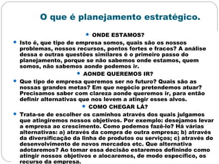 O que é planejamento estratégico.
 ONDE ESTAMOS?
 Isto é, que tipo de empresa somos, quais são os nossos
problemas, nossos recursos, pontos fortes e fracos? A análise
dessa e outras questões similares é o primeiro passo do
planejamento, porque se não sabemos onde estamos, quem
somos, não sabemos aonde podemos ir.
 AONDE QUEREMOS IR?
 Que tipo de empresa queremos ser no futuro? Quais são as
nossas grandes metas? Em que negócio pretendemos atuar?
Precisamos saber com clareza aonde queremos ir, para então
definir alternativas que nos levem a atingir esses alvos.
 COMO CHEGAR LÁ?
 Trata-se de escolher os caminhos através dos quais julgamos
que atingiremos nossos objetivos. Por exemplo: desejamos levar
a empresa ao crescimento. Como podemos fazê-lo? Há várias
alternativas: a) através da compra de outra empresa; b) através
da diversificação da linha de produtos ou serviços; c) através do
desenvolvimento de novos mercados etc. Que alternativa
adotaremos? Ao tomar essa decisão estaremos definindo como
atingir nossos objetivos e alocaremos, de modo específico, os
recurso da empresa.
 