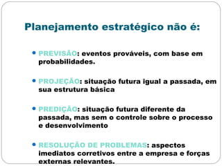 Planejamento estratégico não é:
PREVISÃO: eventos prováveis, com base em
probabilidades.
PROJEÇÃO: situação futura igual a passada, em
sua estrutura básica
PREDIÇÃO: situação futura diferente da
passada, mas sem o controle sobre o processo
e desenvolvimento
RESOLUÇÃO DE PROBLEMAS: aspectos
imediatos corretivos entre a empresa e forças
externas relevantes.
 