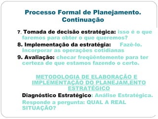 Processo Formal de Planejamento.
Continuação
7. Tomada de decisão estratégica: isso é o que
faremos para obter o que queremos?
8. Implementação da estratégia: Fazê-lo.
Incorporar as operações cotidianas
9. Avaliação: checar freqüêntemente para ter
certeza de que estamos fazendo o certo.
METODOLOGIA DE ELABORAÇÃO E
IMPLEMENTAÇÃO DO PLANEJAM,ENTO
ESTRATÉGICO
Diagnóstico Estratégico: Análise Estratégica.
Responde a pergunta: QUAL A REAL
SITUAÇÃO?
 