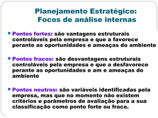 Planejamento Estratégico:
Focos de análise internas
Pontos fortes: são vantagens estruturais
controláveis pela empresa e que a favorece
perante as oportunidades e ameaças do ambiente
Pontos fracos: são desvantagens estruturais
controláveis pela empresa e que a desfavorece
perante as oportunidades e am e ameaças do
ambiente
Pontos neutros: são variáveis identificadas pela
empresa, mas que no momento não existem
critérios e parâmetros de avaliação para a sua
classificação como ponto forte ou fraco.
 