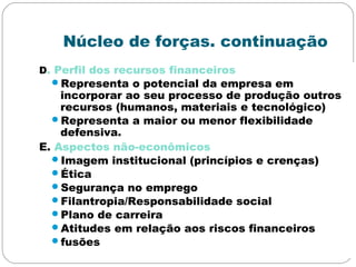Núcleo de forças. continuação
D. Perfil dos recursos financeiros
Representa o potencial da empresa em
incorporar ao seu processo de produção outros
recursos (humanos, materiais e tecnológico)
Representa a maior ou menor flexibilidade
defensiva.
E. Aspectos não-econômicos
Imagem institucional (princípios e crenças)
Ética
Segurança no emprego
Filantropia/Responsabilidade social
Plano de carreira
Atitudes em relação aos riscos financeiros
fusões
 