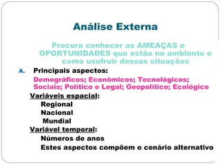 Análise Externa
Procura conhecer as AMEAÇAS e
OPORTUNIDADES que estão no ambiente e
como usufruir dessas situações
A. Principais aspectos:
Demográficos; Econômicos; Tecnológicos;
Sociais; Político e Legal; Geopolítico; Ecológico
Variáveis espacial:
Regional
Nacional
Mundial
Variável temporal:
Números de anos
Estes aspectos compõem o cenário alternativo
 