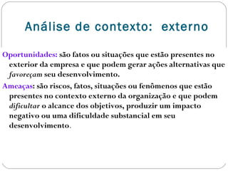 Análise de contexto: externo
Oportunidades: são fatos ou situações que estão presentes no
exterior da empresa e que podem gerar ações alternativas que
favoreçam seu desenvolvimento.
Ameaças: são riscos, fatos, situações ou fenômenos que estão
presentes no contexto externo da organização e que podem
dificultar o alcance dos objetivos, produzir um impacto
negativo ou uma dificuldade substancial em seu
desenvolvimento.
 