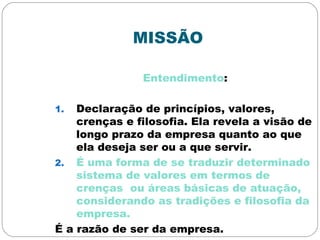 MISSÃO
Entendimento:
1. Declaração de princípios, valores,
crenças e filosofia. Ela revela a visão de
longo prazo da empresa quanto ao que
ela deseja ser ou a que servir.
2. É uma forma de se traduzir determinado
sistema de valores em termos de
crenças ou áreas básicas de atuação,
considerando as tradições e filosofia da
empresa.
É a razão de ser da empresa.
 