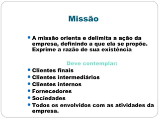 Missão
A missão orienta e delimita a ação da
empresa, definindo a que ela se propõe.
Exprime a razão de sua existência
Deve contemplar:
Clientes finais
Clientes intermediários
Clientes internos
Fornecedores
Sociedades
Todos os envolvidos com as atividades da
empresa.
 