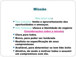 Missão
Não deve ser:
Tão estreita: limita o aproveitamento das
oportunidades e ameaças.
Tão extensa: ofusca a identidade do negócio
Considerações sobre a missão:
Clara para todos
Breve, para poder ser lembrada
Realista na especificação de seus
compromissos
Avaliável, para determinar se tem tido êxito
Atrativa, de modo a motivar todos a assumir
um compromisso com ela.
 